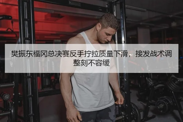 樊振东福冈总决赛反手拧拉质量下滑，接发战术调整刻不容缓