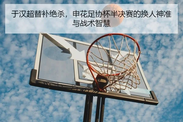 于汉超替补绝杀，申花足协杯半决赛的换人神准与战术智慧
